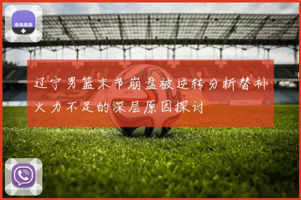 辽宁男篮末节崩盘被逆转分析替补火力不足的深层原因探讨