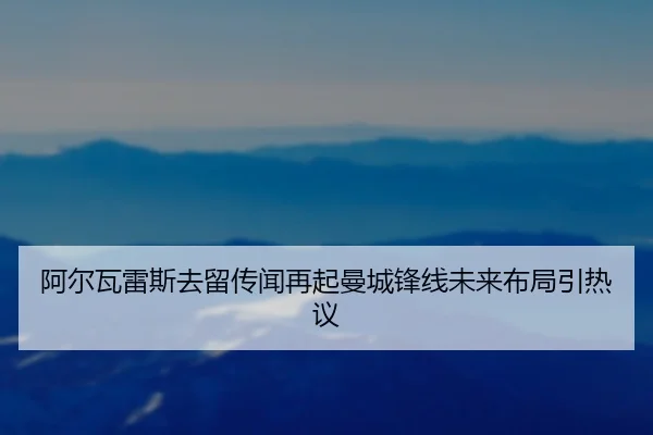 阿尔瓦雷斯去留传闻再起曼城锋线未来布局引热议