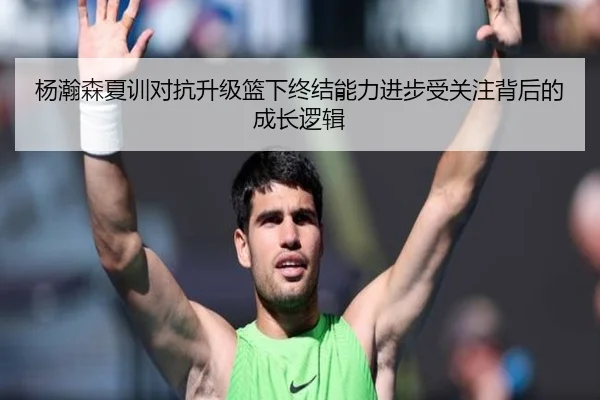 杨瀚森夏训对抗升级篮下终结能力进步受关注背后的成长逻辑
