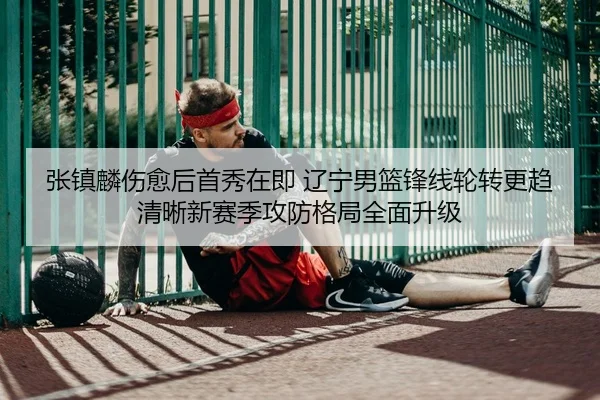 张镇麟伤愈后首秀在即 辽宁男篮锋线轮转更趋清晰新赛季攻防格局全面升级